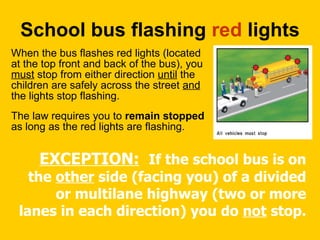 School bus flashing  red  lights  When the bus flashes red lights (located at the top front and back of the bus), you  must  stop from either direction  until  the children are safely across the street  and  the lights stop flashing.  The law requires you to  remain stopped  as long as the red lights are flashing.  EXCEPTION:   If the school bus is on the  other  side (facing you) of a divided or multilane highway (two or more lanes in each direction) you do  not  stop. 