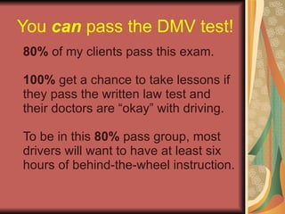 You  can  pass the DMV test! 80%  of my clients pass this exam. 100%  get a chance to take lessons if they pass the written law test and their doctors are “okay” with driving. To be in this  80%  pass group, most drivers will want to have at least six hours of behind-the-wheel instruction. 