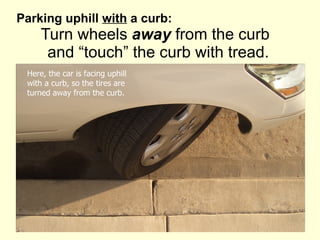 Parking uphill  with  a curb:    Turn wheels  away  from the curb   and “touch” the curb with tread. Here, the car is facing uphill with a curb, so the tires are  turned away from the curb. 