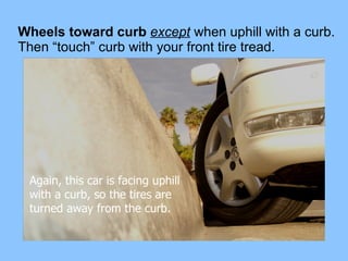 Wheels toward curb  except  when uphill with a curb.   Then “touch” curb with your front tire tread. Again, this car is facing uphill with a curb, so the tires are  turned away from the curb. 