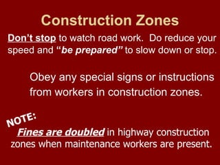 Construction Zones Don’t stop  to watch road work.  Do reduce your speed and  “ be prepared”  to slow down or stop.   Obey any special signs or instructions  from workers in construction zones.  Fines are doubled  in highway construction  zones when maintenance workers are present. NOTE: 