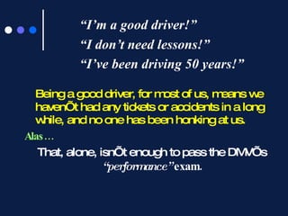 “ I’m a good driver!” “I don’t need lessons!”  “I’ve been driving 50 years!” Being a good driver, for most of us, means we haven’t had any tickets or accidents in a long while, and no one has been honking at us.  Alas… That, alone, isn’t enough to pass the DMV’s  “performance”  exam. 