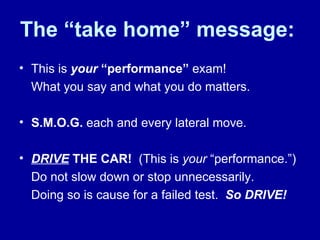 The “take home” message: This is  your   “performance”  exam!  What you say and what you do matters. S.M.O.G.  each and every lateral move.  DRIVE   THE CAR!   (This is  your  “performance.”) Do not slow down or stop unnecessarily.  Doing so is cause for a failed test.  So DRIVE!  