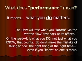 What does  “performance”  mean ?   It means…  what you  do  matters. The DMV will test what you  “know”  via the written “law” test back at its offices.  On the road—it is what you DO, not just what you KNOW, that counts.  So don’t make the mistake of failing to “do” the right thing at the right time—  even if you “know” no one is there. 