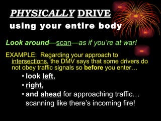 PHYSICALLY   DRIVE   using your entire body Look   around — scan —as if you’re at war!   EXAMPLE:  Regarding your approach to  intersections , the DMV says that some drivers do not obey traffic signals so  before  you enter…  look  left ,  ri g ht ,  and  ahead   for approaching traffic… scanning like there’s incoming fire! 