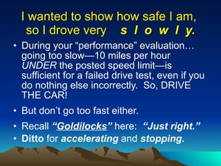 I wanted to show how safe I am,  so I drove very  s  l  o  w  l  y. During your “performance” evaluation… going too slow—10 miles per hour  UNDER  the posted speed limit—is sufficient for a failed drive test, even if you do nothing else incorrectly.  So, DRIVE THE CAR! But don’t go too fast either.  Recall  “ Goldilocks ”  here:  “Just right.” Ditto  for  accelerating  and  stopping. 