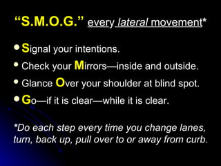 “ S.M.O.G.”   ever y   lateral  movement * S ignal your intentions. Check your  M irrors—inside and outside. Glance  O ver your shoulder at blind spot. G o—if it is clear—while it is clear. * Do each step every time you change lanes, turn, back up, pull over to or away from curb. 