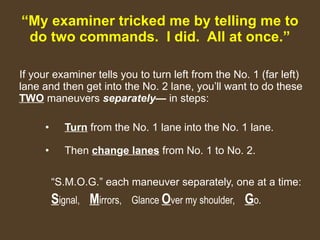 “ My examiner tricked me by telling me to do two commands.  I did.  All at once.” If your examiner tells you to turn left from the No. 1 (far left) lane and then get into the No. 2 lane, you’ll want to do these  TWO  maneuvers  separately—  in steps: Turn  from the No. 1 lane into the No. 1 lane. Then  chan g e lanes  from No. 1 to No. 2. “ S.M.O.G.” each maneuver separately, one at a time: S ignal,  M irrors,  Glance  O ver my shoulder,  G o. 