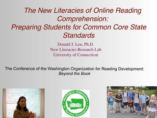 The New Literacies of Online Reading
                Comprehension:
  Preparing Students for Common Core State
                 Standards
                         Donald J. Leu, Ph.D.
                      New Literacies Research Lab
                       University of Connecticut


The Conference of the Washington Organization for Reading Development:
                          Beyond the Book
 