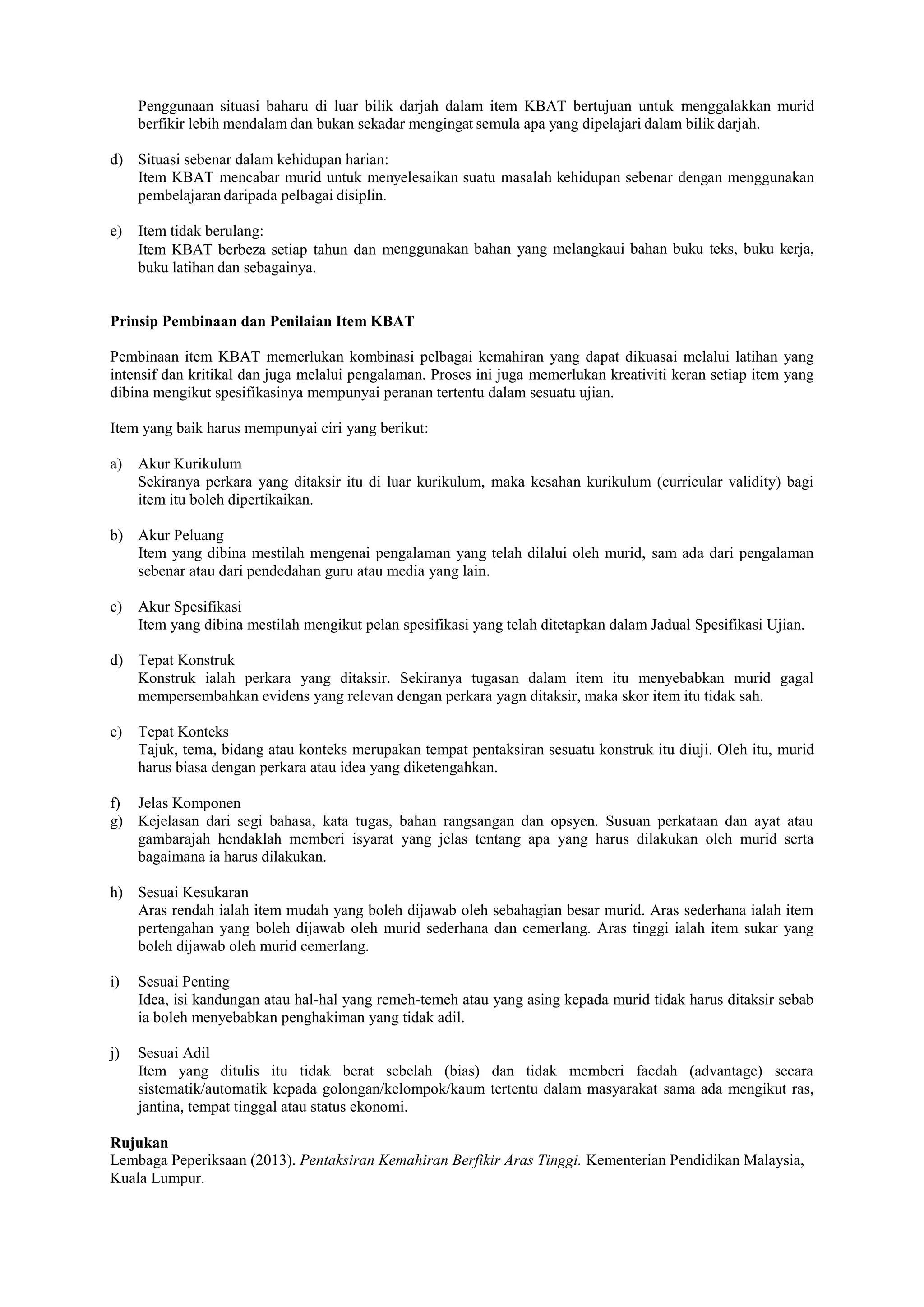 Penggunaan situasi baharu di luar bilik darjah dalam item KBAT bertujuan untuk menggalakkan murid
berfikir lebih mendalam dan bukan sekadar mengingat semula apa yang dipelajari dalam bilik darjah.
d) Situasi sebenar dalam kehidupan harian:
Item KBAT mencabar murid untuk menyelesaikan suatu masalah kehidupan sebenar dengan menggunakan
pembelajaran daripada pelbagai disiplin.
e) Item tidak berulang:
Item KBAT berbeza setiap tahun dan menggunakan bahan yang melangkaui bahan buku teks, buku kerja,
buku latihan dan sebagainya.
Prinsip Pembinaan dan Penilaian Item KBAT
Pembinaan item KBAT memerlukan kombinasi pelbagai kemahiran yang dapat dikuasai melalui latihan yang
intensif dan kritikal dan juga melalui pengalaman. Proses ini juga memerlukan kreativiti keran setiap item yang
dibina mengikut spesifikasinya mempunyai peranan tertentu dalam sesuatu ujian.
Item yang baik harus mempunyai ciri yang berikut:
a) Akur Kurikulum
Sekiranya perkara yang ditaksir itu di luar kurikulum, maka kesahan kurikulum (curricular validity) bagi
item itu boleh dipertikaikan.
b) Akur Peluang
Item yang dibina mestilah mengenai pengalaman yang telah dilalui oleh murid, sam ada dari pengalaman
sebenar atau dari pendedahan guru atau media yang lain.
c) Akur Spesifikasi
Item yang dibina mestilah mengikut pelan spesifikasi yang telah ditetapkan dalam Jadual Spesifikasi Ujian.
d) Tepat Konstruk
Konstruk ialah perkara yang ditaksir. Sekiranya tugasan dalam item itu menyebabkan murid gagal
mempersembahkan evidens yang relevan dengan perkara yagn ditaksir, maka skor item itu tidak sah.
e) Tepat Konteks
Tajuk, tema, bidang atau konteks merupakan tempat pentaksiran sesuatu konstruk itu diuji. Oleh itu, murid
harus biasa dengan perkara atau idea yang diketengahkan.
f) Jelas Komponen
g) Kejelasan dari segi bahasa, kata tugas, bahan rangsangan dan opsyen. Susuan perkataan dan ayat atau
gambarajah hendaklah memberi isyarat yang jelas tentang apa yang harus dilakukan oleh murid serta
bagaimana ia harus dilakukan.
h) Sesuai Kesukaran
Aras rendah ialah item mudah yang boleh dijawab oleh sebahagian besar murid. Aras sederhana ialah item
pertengahan yang boleh dijawab oleh murid sederhana dan cemerlang. Aras tinggi ialah item sukar yang
boleh dijawab oleh murid cemerlang.
i) Sesuai Penting
Idea, isi kandungan atau hal-hal yang remeh-temeh atau yang asing kepada murid tidak harus ditaksir sebab
ia boleh menyebabkan penghakiman yang tidak adil.
j) Sesuai Adil
Item yang ditulis itu tidak berat sebelah (bias) dan tidak memberi faedah (advantage) secara
sistematik/automatik kepada golongan/kelompok/kaum tertentu dalam masyarakat sama ada mengikut ras,
jantina, tempat tinggal atau status ekonomi.
Rujukan
Lembaga Peperiksaan (2013). Pentaksiran Kemahiran Berfikir Aras Tinggi. Kementerian Pendidikan Malaysia,
Kuala Lumpur.
 