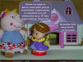 Ostatni raz byłam na dworze, kiedy byłam jeszcze prosiaczkiem. Jedyną szansą na odzyskanie lata jest odnalezienie tęczy. W tobie jedyna nadzieja, księżniczko. Sprowadzę tylko swoją karetę  i już wyruszam. 