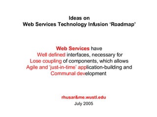 Ideas on Web Services Technology Infusion ‘Roadmap’ rhusar&me.wustl.edu July 2005 Web Services  have  Well defined  interfaces, necessary for Lose coupling  of components, which allows  Agile and ‘just-in-time’ app lication-building and  Communal dev elopment  