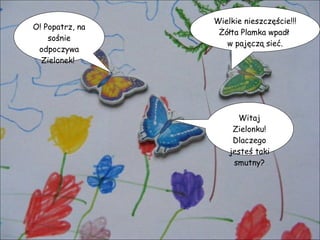 O! Popatrz, na sośnie odpoczywa Zielonek!  Witaj Zielonku! Dlaczego jesteś taki smutny? Wielkie nieszczęście!!! Żółta Plamka wpadł  w pajęczą sieć. 