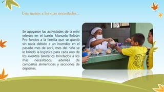 Se apoyaron las actividades de la mini
telerón en el barrio Manuela Beltrán
Pro fondos a la familia que se quedó
sin nada debido a un incendio; en el
pasado mes de abril, mes del niño se
le brindó la logística para cada uno de
los eventos sanitarios brindados a los
mas necesitados, además de
campañas alimenticias y secciones de
deportes.
Una manos a los mas necesitados…
 