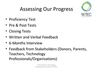 Assessing Our Progress
•   Proficiency Test
•   Pre & Post Tests
•   Closing Tests
•   Written and Verbal Feedback
•   6-Months Interview
•   Feedback from Stakeholders (Donors, Parents,
    Teachers, Technology
    Professionals/Organisations)
                     The Women’s Technology
                   Empowerment Centre (W.TEC)
 