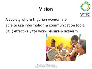 Vision
A society where Nigerian women are
able to use information & communication tools
(ICT) effectively for work, leisure & activism.




                   The Women’s Technology
                 Empowerment Centre (W.TEC)
 