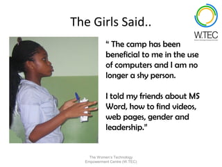 The Girls Said..
            “ The camp has been
            beneficial to me in the use
            of computers and I am no
            longer a shy person.

            I told my friends about MS
            Word, how to find videos,
            web pages, gender and
            leadership.”


    The Women’s Technology
  Empowerment Centre (W.TEC)
 