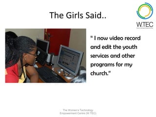 The Girls Said..

                       “ I now video record
                       and edit the youth
                       services and other
                       programs for my
                       church.”




    The Women’s Technology
  Empowerment Centre (W.TEC)
 
