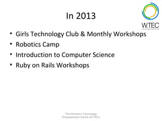 In 2013
•   Girls Technology Club & Monthly Workshops
•   Robotics Camp
•   Introduction to Computer Science
•   Ruby on Rails Workshops




                    The Women’s Technology
                  Empowerment Centre (W.TEC)
 