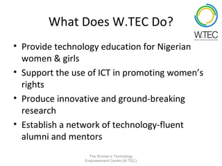 What Does W.TEC Do?
• Provide technology education for Nigerian
  women & girls
• Support the use of ICT in promoting women’s
  rights
• Produce innovative and ground-breaking
  research
• Establish a network of technology-fluent
  alumni and mentors
                   The Women’s Technology
                 Empowerment Centre (W.TEC)
 