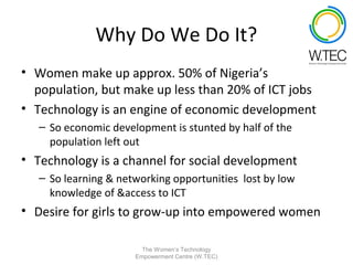 Why Do We Do It?
• Women make up approx. 50% of Nigeria’s
  population, but make up less than 20% of ICT jobs
• Technology is an engine of economic development
   – So economic development is stunted by half of the
     population left out
• Technology is a channel for social development
   – So learning & networking opportunities lost by low
     knowledge of &access to ICT
• Desire for girls to grow-up into empowered women

                        The Women’s Technology
                      Empowerment Centre (W.TEC)
 