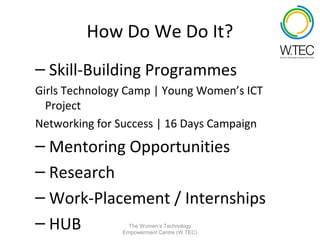 How Do We Do It?
– Skill-Building Programmes
Girls Technology Camp | Young Women’s ICT
  Project
Networking for Success | 16 Days Campaign
– Mentoring Opportunities
– Research
– Work-Placement / Internships
– HUB            The Women’s Technology
               Empowerment Centre (W.TEC)
 