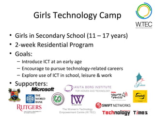 Girls Technology Camp

• Girls in Secondary School (11 – 17 years)
• 2-week Residential Program
• Goals:
  – Introduce ICT at an early age
  – Encourage to pursue technology-related careers
  – Explore use of ICT in school, leisure & work
• Supporters:


                       The Women’s Technology
                     Empowerment Centre (W.TEC)
 