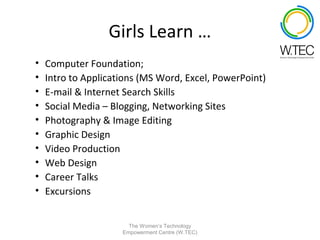 Girls Learn …
•   Computer Foundation;
•   Intro to Applications (MS Word, Excel, PowerPoint)
•   E-mail & Internet Search Skills
•   Social Media – Blogging, Networking Sites
•   Photography & Image Editing
•   Graphic Design
•   Video Production
•   Web Design
•   Career Talks
•   Excursions


                       The Women’s Technology
                     Empowerment Centre (W.TEC)
 