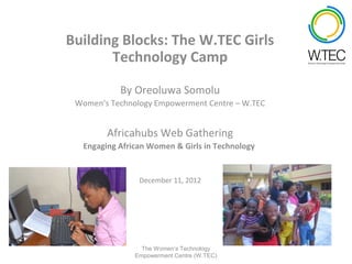 Building Blocks: The W.TEC Girls
       Technology Camp

           By Oreoluwa Somolu
 Women’s Technology Empowerment Centre – W.TEC


        Africahubs Web Gathering
  Engaging African Women & Girls in Technology


                December 11, 2012




                 The Women’s Technology
               Empowerment Centre (W.TEC)
 