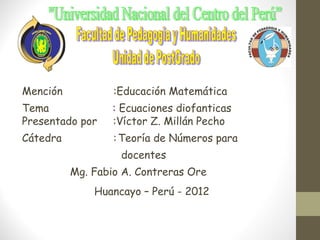 Mención           :Educación Matemática
Tema              : Ecuaciones diofanticas
Presentado por    :Víctor Z. Millán Pecho
Cátedra           : Teoría de Números para
                   docentes
          Mg. Fabio A. Contreras Ore
              Huancayo – Perú - 2012
 
