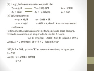 (iii) Luego, hallamos una solución particular:
       Yo = c.p/d              Yo = 332(-9)/1             Yo = - 2988
       Zo = cq/d                Zo = 332(2)/1             Zo = 664
(iv) Solución general:
          y = yo + kb/d          y= - 2988 + 5k
          z = zo - ka/d          z = 664 – k, siendo k un numero entero
       cualquiera.
(v) Finalmente, cuantos cajones de frutas de cada clase compro,
teniendo en cuenta que adquirió frutas de las 3 clases.
                        yo > 0, entonces -2988 + 5k > 0, luego k > 597,6
Luego, z0 > 0 entonces: 664 – k > 0 , luego: K< 664

 597,6< k < 664, y como “k” es un numero entero, se sigue que:
 k = 598
Luego: y = -2988 + 5(598)
         y=2
 