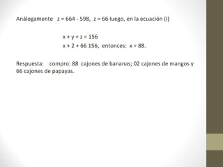 Análogamente z = 664 - 598, z = 66 luego, en la ecuación (I)

                  x + y + z = 156
                  x + 2 + 66 156, entonces: x = 88.

Respuesta: compro: 88 cajones de bananas; 02 cajones de mangos y
66 cajones de papayas.
 