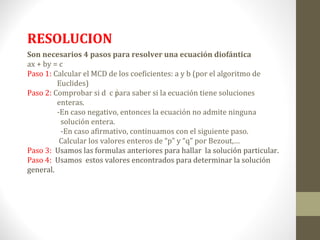 RESOLUCION
Son necesarios 4 pasos para resolver una ecuación diofántica
ax + by = c
Paso 1: Calcular el MCD de los coeficientes: a y b (por el algoritmo de
         Euclides)
Paso 2: Comprobar si d c para saber si la ecuación tiene soluciones
         enteras.
         -En caso negativo, entonces la ecuación no admite ninguna
          solución entera.
          -En caso afirmativo, continuamos con el siguiente paso.
          Calcular los valores enteros de “p” y “q” por Bezout,…
Paso 3: Usamos las formulas anteriores para hallar la solución particular.
Paso 4: Usamos estos valores encontrados para determinar la solución
general.
 