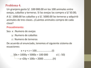 Problema 4.
Un granjero gasto S/. 100 000.00 en los 100 animales entre
ovejas, caballos y terneras. Si las ovejas las compro a S/ 50.00;
A S/. 1000.00 los caballos y a S/. 5000.00 las terneras y adquirió
animales de tres clases. ¿Cuántos animales compro de cada
clase?
Procedimiento:
Sea x : Numero de ovejas
     y : Numero de caballos
     z : Numero de terneras
De acuerdo al enunciado, tenemos el siguiente sistema de
ecuaciones:
              x + y + z = 100……………………(I)
       50x + 1000y + 5000z = 100 000            si ( : 50)
            x +20y + 100z = 2000 …………..(II)
 