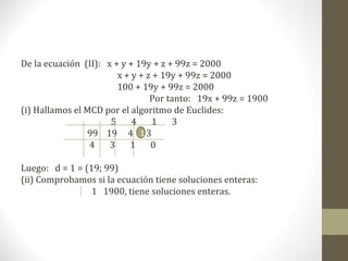 De la ecuación (II): x + y + 19y + z + 99z = 2000
                        x + y + z + 19y + 99z = 2000
                        100 + 19y + 99z = 2000
                                 Por tanto: 19x + 99z = 1900
(i) Hallamos el MCD por el algoritmo de Euclides:
                      5     4    1    3
                99 19 4 1 3
                 4    3    1     0

Luego: d = 1 = (19; 99)
(ii) Comprobamos si la ecuación tiene soluciones enteras:
                 1 1900, tiene soluciones enteras.
 