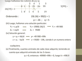 Luego hallamos los valores de p y q:
                        5 4        1      3
                0 1     5 21 26         99                 5(99) –
26(19) = 1
                1 0     1 4       5      19

 Ordenando :               19(-26) + 99(5) = 1
                             p = -26 ; q = 5
 (iii) Luego, hallamos una solución particular:
        Yo = c.p/d          Yo = 1900(-26)/1        Yo = -49 900
        Zo = cq/d           Zo = 9500
 (iv) Solución general:
           y = yo + kb/d     y= -49 900 +99k
           z = zo - ka/d     z = 9500 – 19k, siendo k un numero entero

      cualquiera.
 (v) Finalmente, cuantos animales de cada clase adquirió, teniendo en
     cuenta que adquirió animales de las 3 clases.
                    yo > 0, entonces -49900 +99k > 0, luego k > 498.9
 