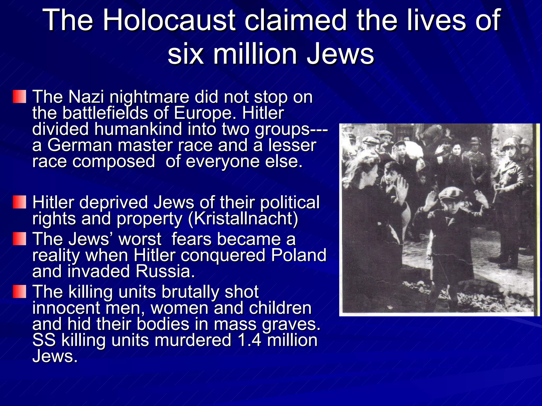 The Holocaust claimed the lives of six million Jews The Nazi nightmare did not stop on the battlefields of Europe. Hitler divided humankind into two groups---a German master race and a lesser race composed  of everyone else.  Hitler deprived Jews of their political rights and property (Kristallnacht)  The Jews’ worst  fears became a reality when Hitler conquered Poland and invaded Russia. The killing units brutally shot innocent men, women and children and hid their bodies in mass graves. SS killing units murdered 1.4 million Jews. 