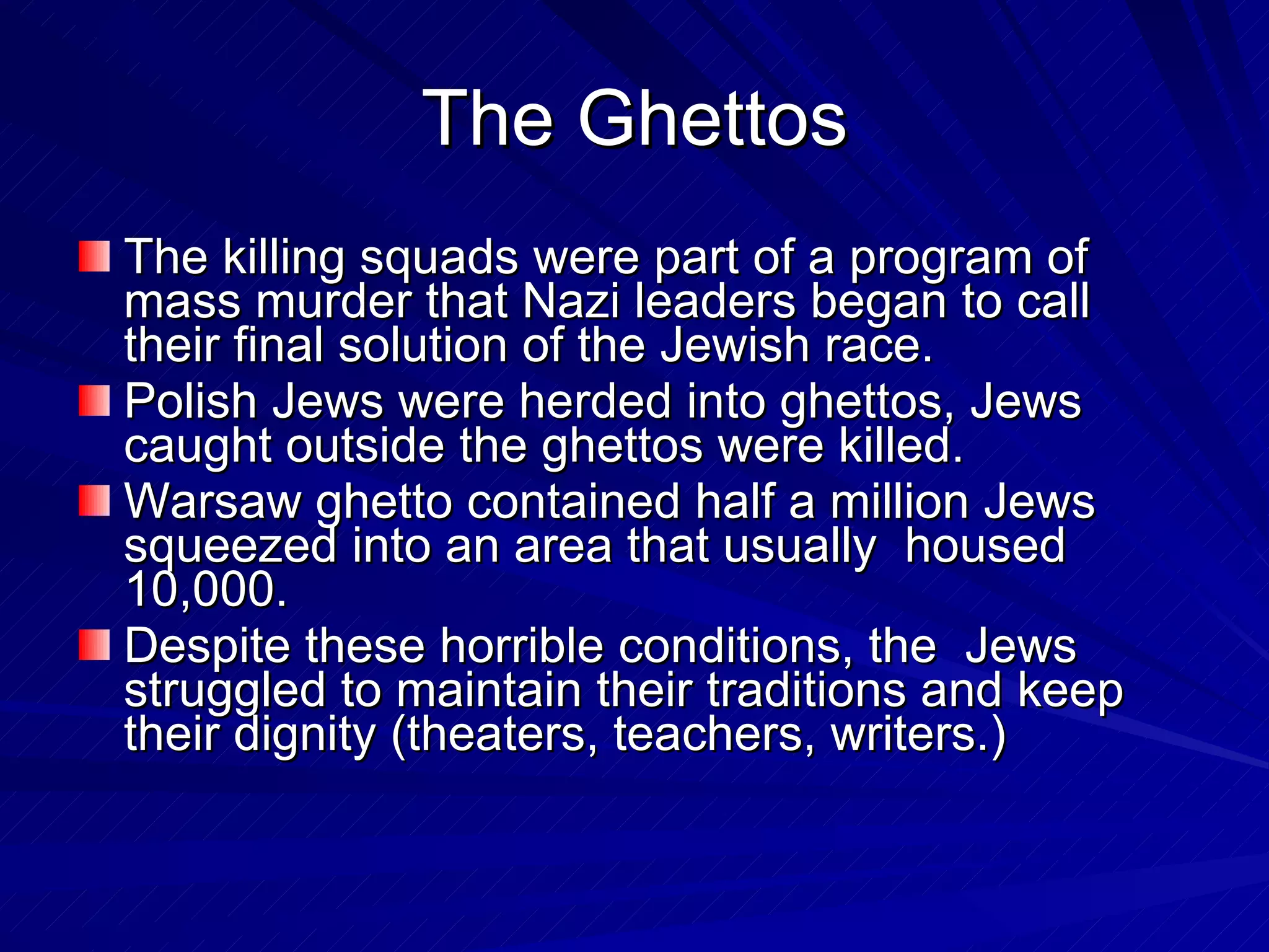 The Ghettos The killing squads were part of a program of mass murder that Nazi leaders began to call their final solution of the Jewish race. Polish Jews were herded into ghettos, Jews caught outside the ghettos were killed.  Warsaw ghetto contained half a million Jews squeezed into an area that usually  housed 10,000. Despite these horrible conditions, the  Jews struggled to maintain their traditions and keep their dignity (theaters, teachers, writers.) 
