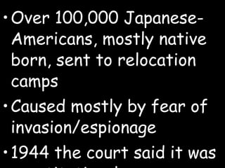 Over 100,000 Japanese-Americans, mostly native born, sent to relocation camps  Caused mostly by fear of invasion/espionage 1944 the court said it was constitutional 