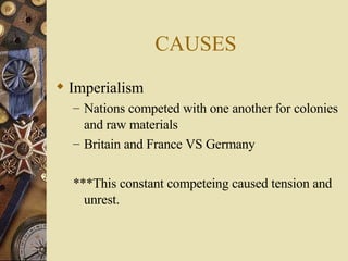 CAUSES Imperialism Nations competed with one another for colonies and raw materials Britain and France VS Germany ***This constant competeing caused tension and unrest. 