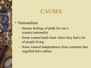 CAUSES Nationalism  Intense feelings of pride for one’s country/nationality Some wanted lands back where they had a lot of people living Some wanted independence from countries that engulfed their culture 