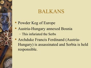 BALKANS Powder Keg of Europe Austria-Hungary annexed Bosnia This infuriated the Serbs Archduke Francis Ferdinand (Austria-Hungary) is assassinated and Serbia is held responsible. 