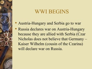 WWI BEGINS Austria-Hungary and Serbia go to war Russia declares war on Austria-Hungary because they are allied with Serbia (Czar Nicholas does not believe that Germany – Kaiser Wilhelm (cousin of the Czarina) will declare war on Russia. 