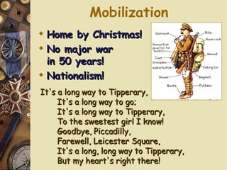 Mobilization It's a long way to Tipperary, It's a long way to go; It's a long way to Tipperary, To the sweetest girl I know! Goodbye, Piccadilly, Farewell, Leicester Square, It's a long, long way to Tipperary, But my heart's right there! Home by Christmas! No major war  in 50 years! Nationalism! 