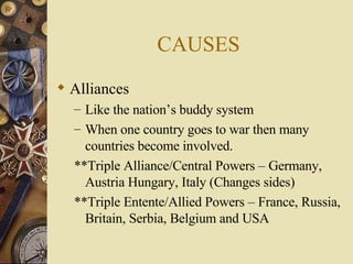 CAUSES Alliances Like the nation’s buddy system When one country goes to war then many countries become involved. **Triple Alliance/Central Powers – Germany, Austria Hungary, Italy (Changes sides) **Triple Entente/Allied Powers – France, Russia, Britain, Serbia, Belgium and USA 