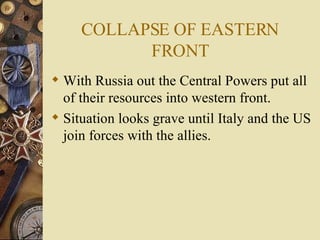 COLLAPSE OF EASTERN FRONT With Russia out the Central Powers put all of their resources into western front. Situation looks grave until Italy and the US join forces with the allies. 