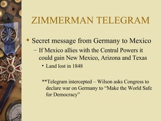 ZIMMERMAN TELEGRAM Secret message from Germany to Mexico If Mexico allies with the Central Powers it could gain New Mexico, Arizona and Texas Land lost in 1848 **Telegram intercepted – Wilson asks Congress to declare war on Germany to “Make the World Safe for Democracy” 
