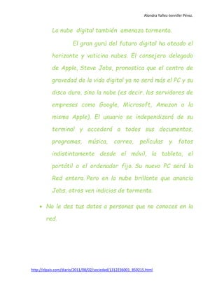 Alondra Yañez-Jennifer Pérez.

La nube digital también amenaza tormenta.
El gran gurú del futuro digital ha oteado el
horizonte y vaticina nubes. El consejero delegado
de Apple, Steve Jobs, pronostica que el centro de
gravedad de la vida digital ya no será más el PC y su
disco duro, sino la nube (es decir, los servidores de
empresas como Google, Microsoft, Amazon o la
misma Apple). El usuario se independizará de su
terminal y accederá a todos sus documentos,
programas,

música,

correo,

películas

y

fotos

indistintamente desde el móvil, la tableta, el
portátil o el ordenador fijo. Su nuevo PC será la
Red entera. Pero en la nube brillante que anuncia
Jobs, otros ven indicios de tormenta.
 No le des tus datos a personas que no conoces en la
red.

http://elpais.com/diario/2011/08/02/sociedad/1312236001_850215.html

 