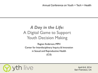A Day in the Life:
A Digital Game to Support
Youth Decision Making
Ragnar Anderson, MPH
Center for Interdisciplinary Inquiry & Innovation
in Sexual and Reproductive Health
(Ci3)
April 6-8, 2014
San Francisco, CA
Annual Conference on Youth + Tech + Health
 