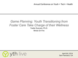 Game Planning: Youth Transitioning from
Foster Care Take Charge of their Wellness
Ysette Guevara, Ph.D.
Minds On Fire
April 6-8, 2014
San Francisco, CA
Annual Conference on Youth + Tech + Health
 